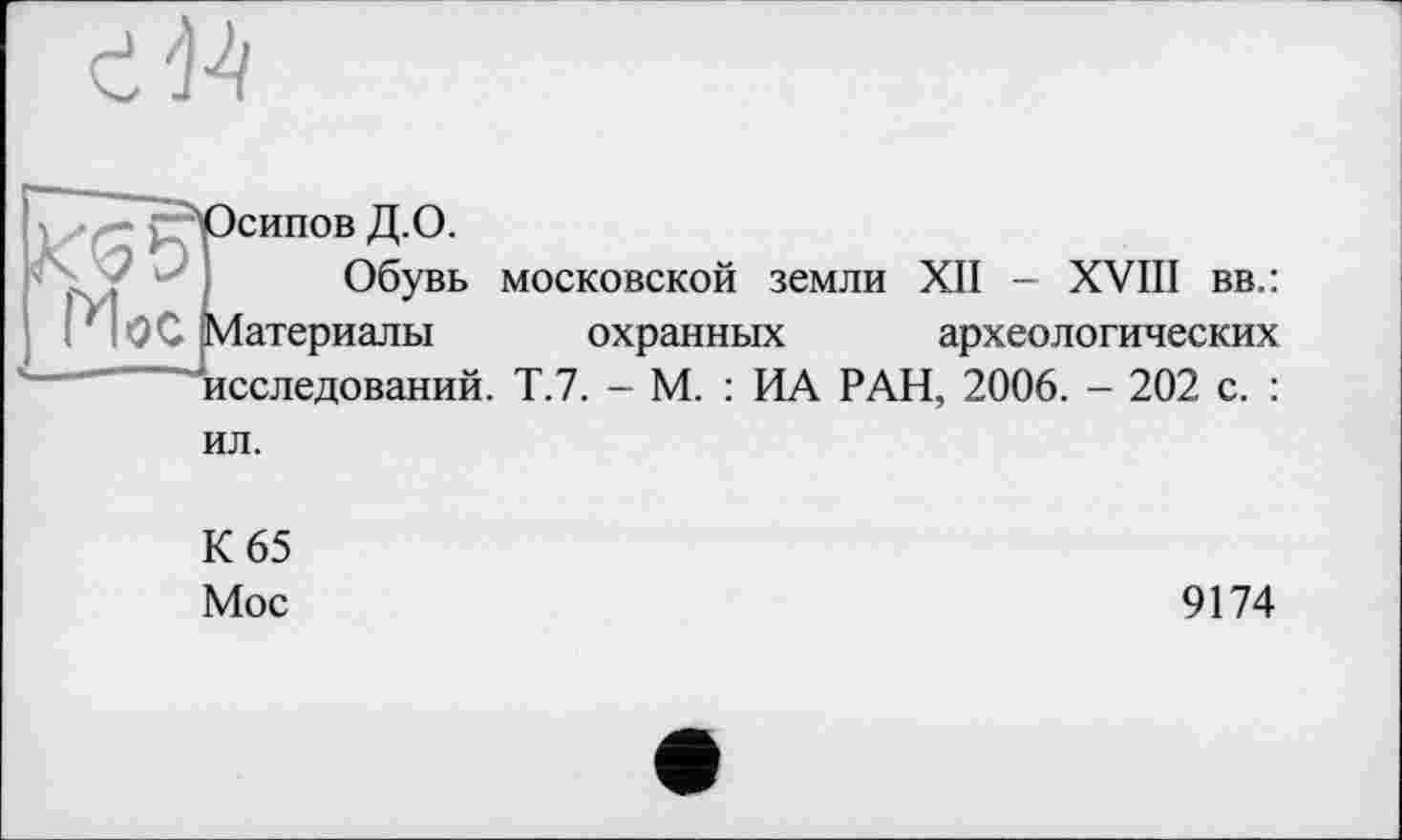 ﻿
- ^Осипов Д.О.
Обувь московской земли XII - XVIII вв.:
('|<0С Материалы охранных археологических
—»исследований у 7 _ м . ид РАН, 2006. - 202 с. :
ил.
К 65
Мое
9174